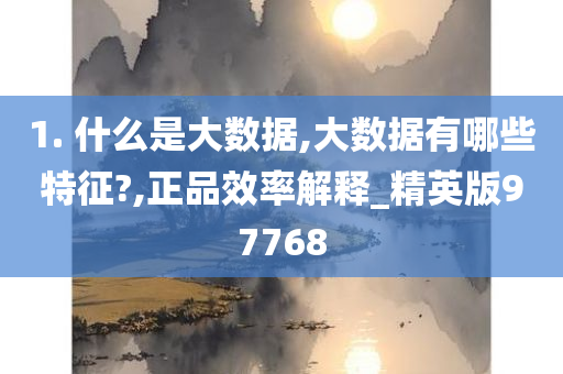 1. 什么是大数据,大数据有哪些特征?,正品效率解释_精英版97768