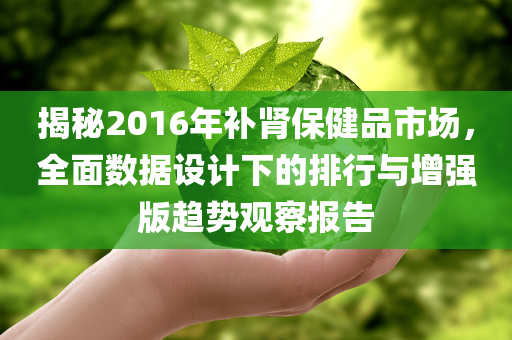 揭秘2016年补肾保健品市场，全面数据设计下的排行与增强版趋势观察报告