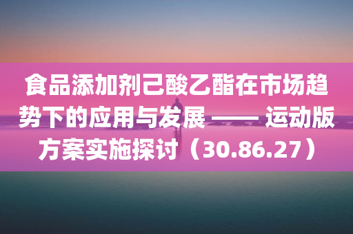 食品添加剂己酸乙酯在市场趋势下的应用与发展 —— 运动版方案实施探讨（30.86.27）