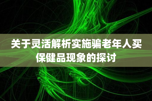 关于灵活解析实施骗老年人买保健品现象的探讨