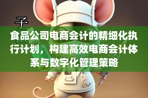 食品公司电商会计的精细化执行计划，构建高效电商会计体系与数字化管理策略