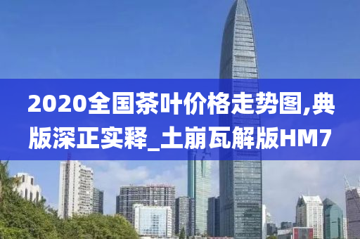 2020全国茶叶价格走势图,典版深正实释_土崩瓦解版HM7