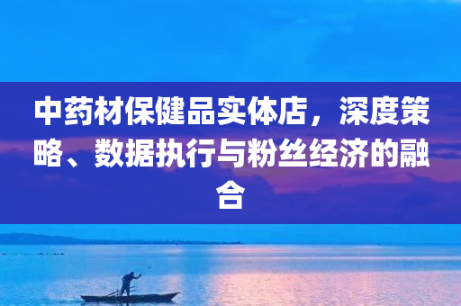 中药材保健品实体店，深度策略、数据执行与粉丝经济的融合