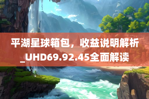 平湖星球箱包，收益说明解析_UHD69.92.45全面解读