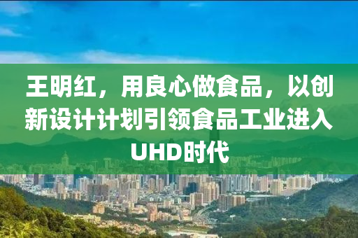 王明红，用良心做食品，以创新设计计划引领食品工业进入UHD时代