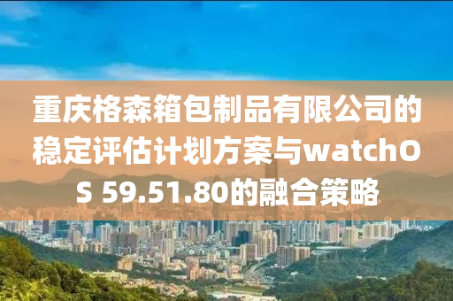 重庆格森箱包制品有限公司的稳定评估计划方案与watchOS 59.51.80的融合策略