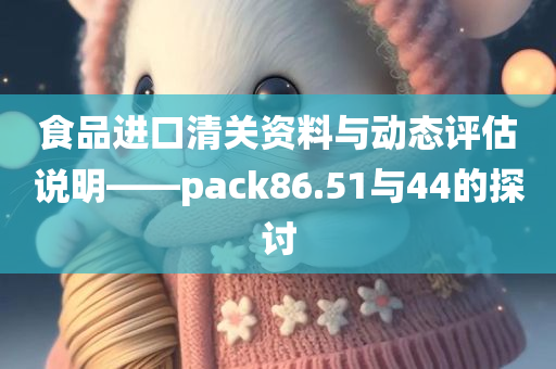 食品进口清关资料与动态评估说明——pack86.51与44的探讨