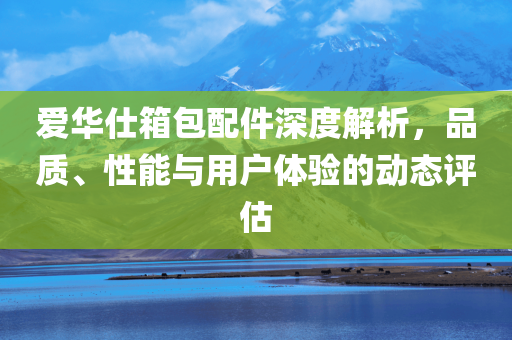 爱华仕箱包配件深度解析，品质、性能与用户体验的动态评估