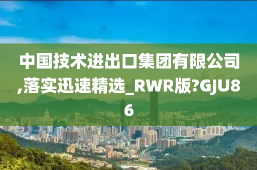 中国技术进出口集团有限公司,落实迅速精选_RWR版?GJU86