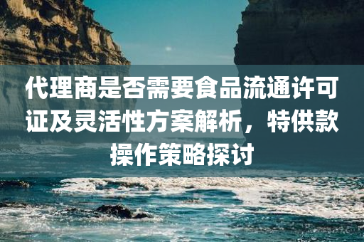 代理商是否需要食品流通许可证及灵活性方案解析，特供款操作策略探讨