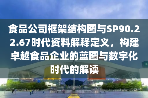 食品公司框架结构图与SP90.22.67时代资料解释定义，构建卓越食品企业的蓝图与数字化时代的解读