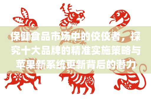 保健食品市场中的佼佼者，探究十大品牌的精准实施策略与苹果新系统更新背后的潜力