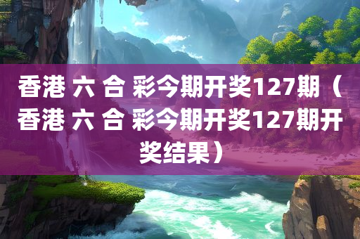 香港 六 合 彩今期开奖127期（香港 六 合 彩今期开奖127期开奖结果）