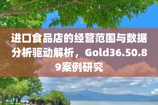 进口食品店的经营范围与数据分析驱动解析，Gold36.50.89案例研究