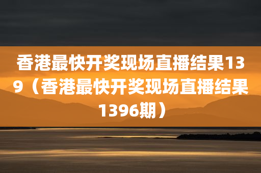 香港最快开奖现场直播结果139（香港最快开奖现场直播结果1396期）