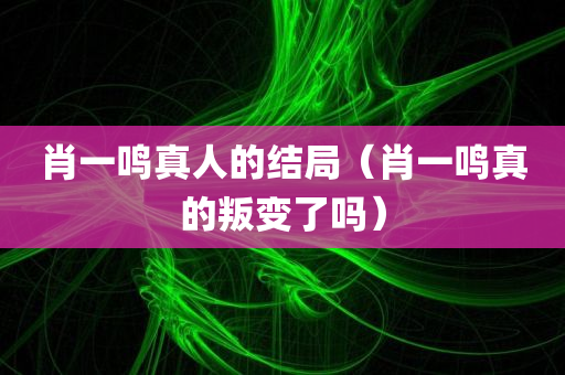 肖一鸣真人的结局（肖一鸣真的叛变了吗）