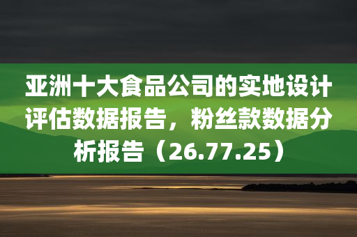 亚洲十大食品公司的实地设计评估数据报告，粉丝款数据分析报告（26.77.25）