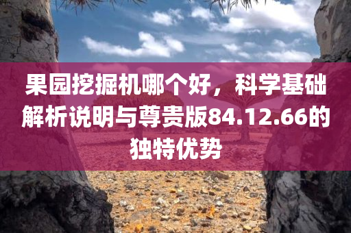 果园挖掘机哪个好，科学基础解析说明与尊贵版84.12.66的独特优势