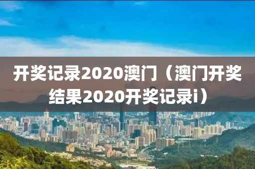 开奖记录2020澳门（澳门开奖结果2020开奖记录i）