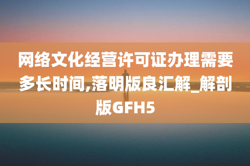 网络文化经营许可证办理需要多长时间,落明版良汇解_解剖版GFH5