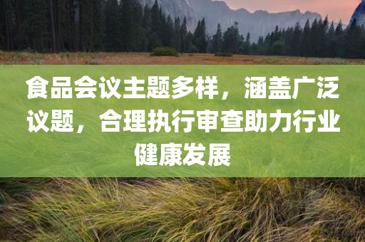 食品会议主题多样，涵盖广泛议题，合理执行审查助力行业健康发展