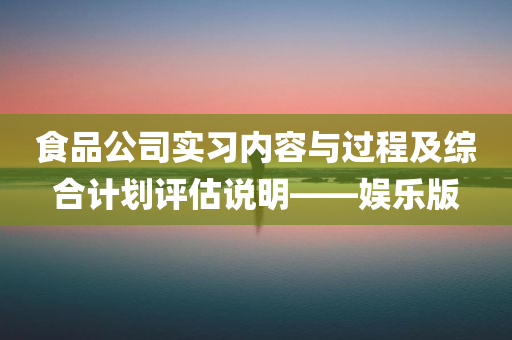 食品公司实习内容与过程及综合计划评估说明——娱乐版