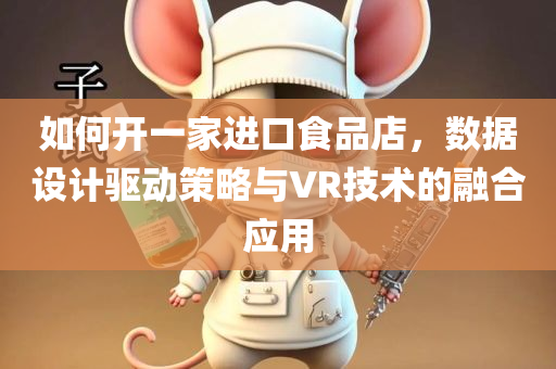 如何开一家进口食品店，数据设计驱动策略与VR技术的融合应用