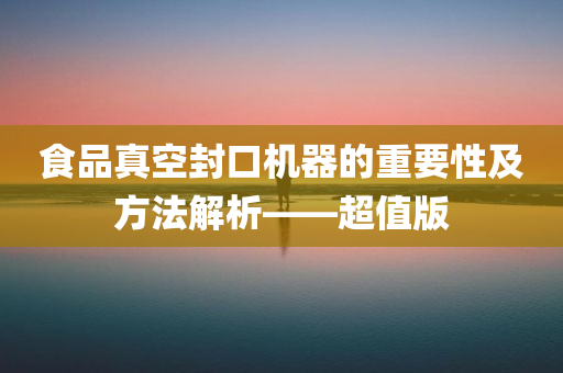 食品真空封口机器的重要性及方法解析——超值版