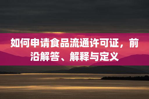 如何申请食品流通许可证，前沿解答、解释与定义