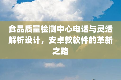 食品质量检测中心电话与灵活解析设计，安卓款软件的革新之路