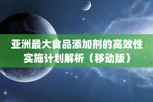 亚洲最大食品添加剂的高效性实施计划解析（移动版）