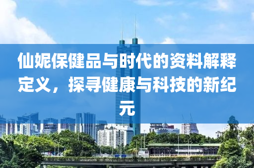 仙妮保健品与时代的资料解释定义，探寻健康与科技的新纪元