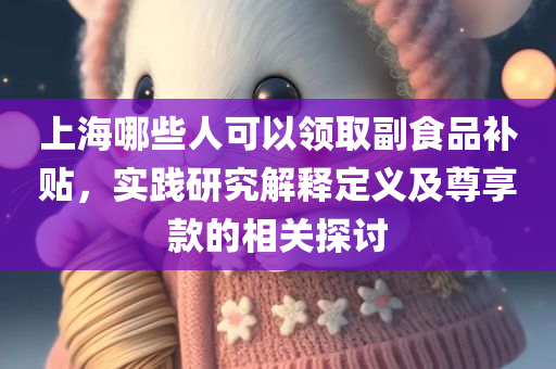 上海哪些人可以领取副食品补贴，实践研究解释定义及尊享款的相关探讨