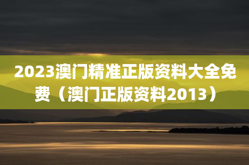 2023澳门精准正版资料大全免费（澳门正版资料2013）