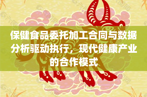 保健食品委托加工合同与数据分析驱动执行，现代健康产业的合作模式