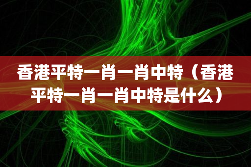 香港平特一肖一肖中特（香港平特一肖一肖中特是什么）