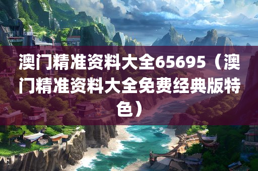 澳门精准资料大全65695（澳门精准资料大全免费经典版特色）