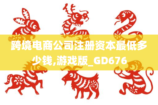 跨境电商公司注册资本最低多少钱,游戏版_GD676