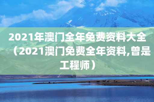 2021年澳门全年免费资料大全（2021澳门免费全年资料,曾是工程师）