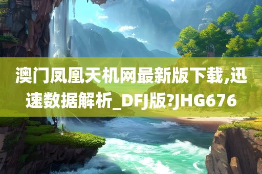 澳门凤凰天机网最新版下载,迅速数据解析_DFJ版?JHG676