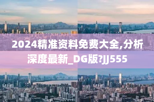 2024精准资料免费大全,分析深度最新_DG版?JJ555