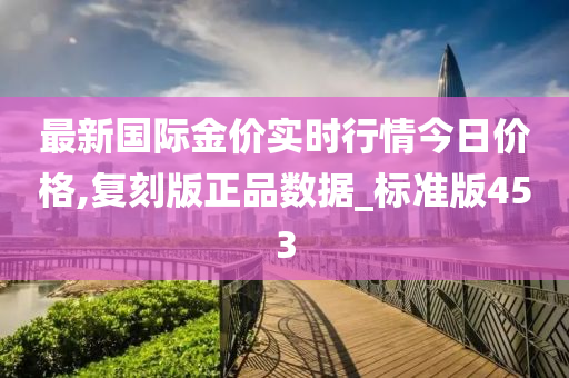 最新国际金价实时行情今日价格,复刻版正品数据_标准版453