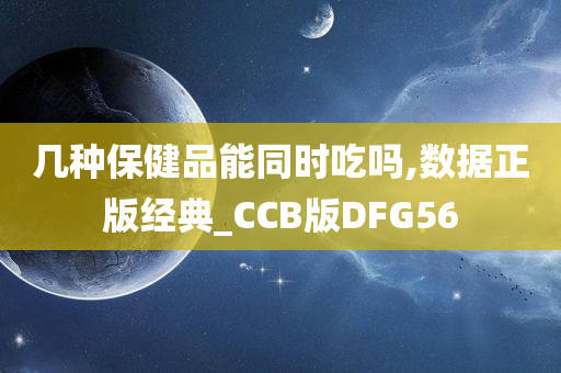 几种保健品能同时吃吗,数据正版经典_CCB版DFG56