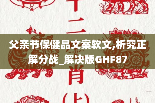 父亲节保健品文案软文,析究正解分战_解决版GHF87