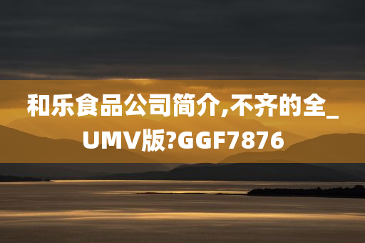 和乐食品公司简介,不齐的全_UMV版?GGF7876