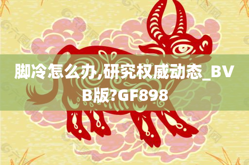 脚冷怎么办,研究权威动态_BVB版?GF898