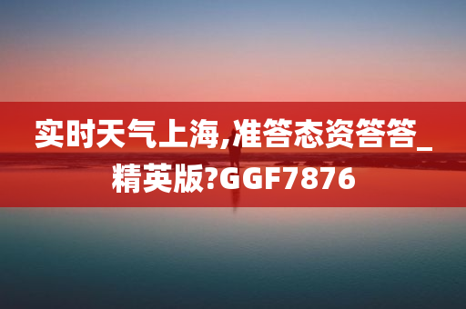 实时天气上海,准答态资答答_精英版?GGF7876