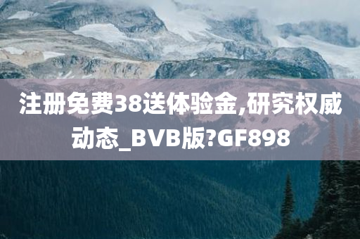 注册免费38送体验金,研究权威动态_BVB版?GF898