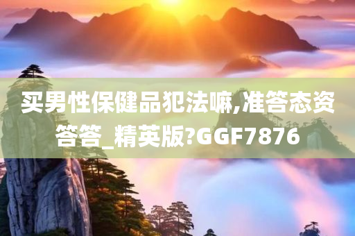 买男性保健品犯法嘛,准答态资答答_精英版?GGF7876