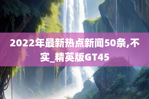 2022年最新热点新闻50条,不实_精英版GT45